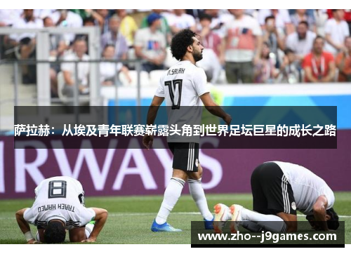萨拉赫:从埃及青年联赛崭露头角到世界足坛巨星的成长之路 萨拉赫:从埃及青年联赛崭露头角到世界足坛巨星的成长之路