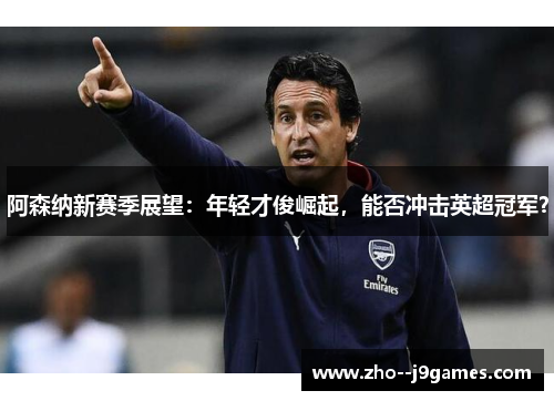 阿森纳新赛季展望：年轻才俊崛起，能否冲击英超冠军？