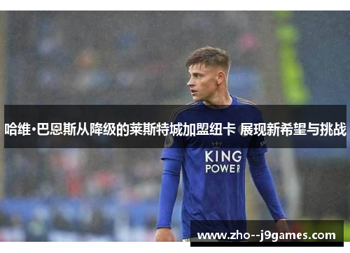 哈维·巴恩斯从降级的莱斯特城加盟纽卡 展现新希望与挑战 哈维·巴恩斯从降级的莱斯特城加盟纽卡 展现新希望与挑战