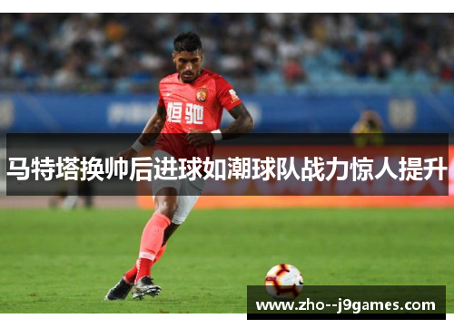 马特塔换帅后进球如潮球队战力惊人提升