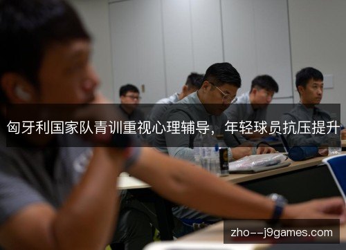 匈牙利国家队青训重视心理辅导,年轻球员抗压提升 匈牙利国家队青训重视心理辅导,年轻球员抗压提升